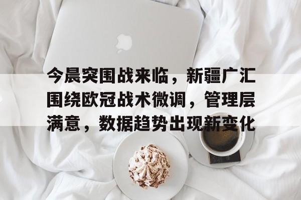 开云下载-今晨突围战来临，新疆广汇围绕欧冠战术微调，管理层满意，数据趋势出现新变化(广汇汽车沃尔沃北区取消授权)
