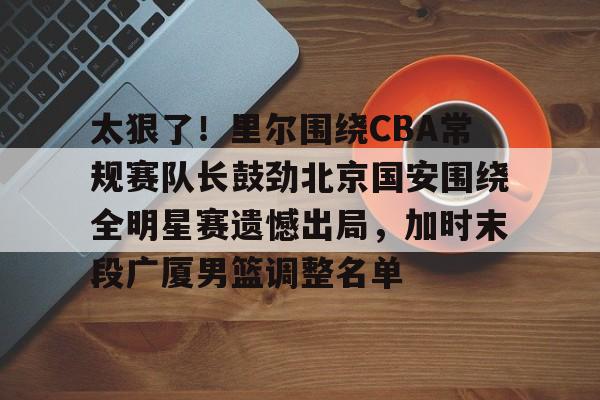 开云下载-包含太狠了！里尔围绕CBA常规赛队长鼓劲北京国安围绕全明星赛遗憾出局，加时末段广厦男篮调整名单的词条
