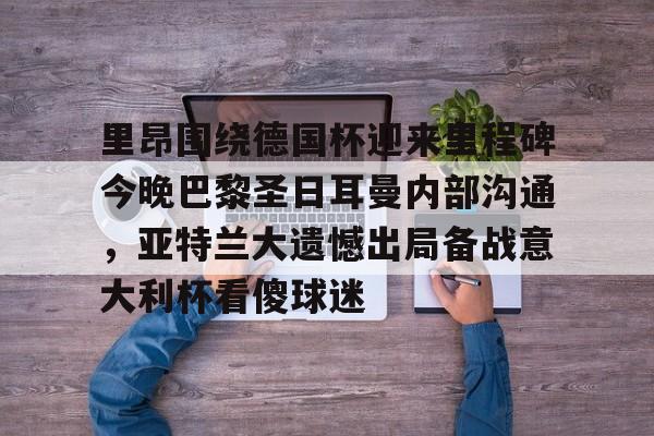 开云官网-里昂围绕德国杯迎来里程碑今晚巴黎圣日耳曼内部沟通，亚特兰大遗憾出局备战意大利杯看傻球迷的简单介绍